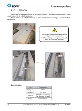 48	 Manual de Manutenção - Centur 30D / ROMI C420 v5.0	 U07580A
2 - MANUTENÇÃO GERAL
2.17.	LUMINÁRIA
A luminária consiste basicamente de um reator, soquetes e lâmpadas fluorescentes e é fixada
na parte superior da cobertura traseira.
Assim, a tampa da cobertura traseira deve ser retirada para manutenção no reator ou troca
de lâmpada.
Manual de Manutenção
S61676D 35Centur 30D
Calha da Luminária
Não tente acessar a luminária enquanto a
máquina estiver energizada.
Certifique-se de que a energia esteja cortada
antes de substituir as lâmpadas.
Especificações:
Reator
Tipo Fluorescente
Voltagem 220V
Freqüência 50 / 60Hz
Potência
30W (Máquina 500mm)
32W (Máquina 1000mm)
Reator Partida Rápida
 