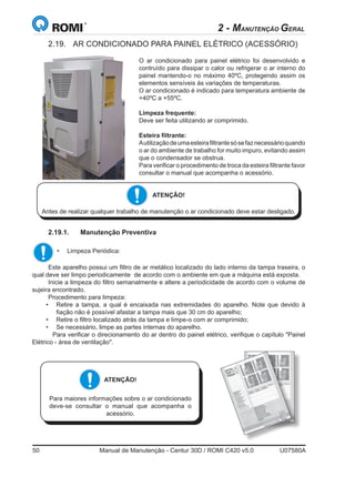 50	 Manual de Manutenção - Centur 30D / ROMI C420 v5.0	 U07580A
2 - MANUTENÇÃO GERAL
2.19.	 AR CONDICIONADO PARA PAINEL ELÉTRICO (ACESSÓRIO)
O ar condicionado para painel elétrico foi desenvolvido e
contruído para dissipar o calor ou refrigerar o ar interno do
painel mantendo-o no máximo 40ºC, protegendo assim os
elementos sensíveis às variações de temperaturas.
O ar condicionado é indicado para temperatura ambiente de
+40ºC a +55ºC.
Limpeza frequente:
Deve ser feita utilizando ar comprimido.
Esteira filtrante:
Autilizaçãodeumaesteirafiltrantesósefaznecessárioquando
o ar do ambiente de trabalho for muito impuro, evitando assim
que o condensador se obstrua.
Para verificar o procedimento de troca da esteira filtrante favor
consultar o manual que acompanha o acessório.
ATENÇÃO!
Antes de realizar qualquer trabalho de manutenção o ar condicionado deve estar desligado.
ATENÇÃO!
Para maiores informações sobre o ar condicionado
deve-se consultar o manual que acompanha o
acessório.
Este aparelho possui um filtro de ar metálico localizado do lado interno da tampa traseira, o
qual deve ser limpo periodicamente  de acordo com o ambiente em que a máquina está exposta.
Inicie a limpeza do filtro semanalmente e altere a periodicidade de acordo com o volume de
sujeira encontrado.
Procedimento para limpeza:
•	 Retire a tampa, a qual é encaixada nas extremidades do aparelho. Note que devido à
fiação não é possível afastar a tampa mais que 30 cm do aparelho;
•	 Retire o filtro localizado atrás da tampa e limpe-o com ar comprimido;
•	 Se necessário, limpe as partes internas do aparelho.
	 Para verificar o direcionamento do ar dentro do painel elétrico, verifique o capítulo Painel
Elétrico - área de ventilação.
2.19.1.	 Manutenção Preventiva
•	 Limpeza Periódica:
 