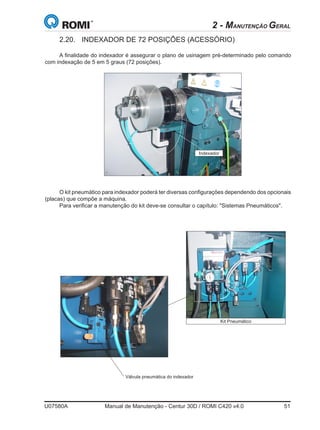 U07580A	 Manual de Manutenção - Centur 30D / ROMI C420 v4.0	 51
2 - MANUTENÇÃO GERAL
2.20.	 INDEXADOR DE 72 POSIÇÕES (ACESSÓRIO)
A finalidade do indexador é assegurar o plano de usinagem pré-determinado pelo comando
com indexação de 5 em 5 graus (72 posições).
O kit pneumático para indexador poderá ter diversas configurações dependendo dos opcionais
(placas) que compõe a máquina.
Para verificar a manutenção do kit deve-se consultar o capítulo: Sistemas Pneumáticos.
Indexador
Kit Pneumático
Válvula pneumática do indexador
 