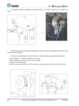 52	 Manual de Manutenção - Centur 30D / ROMI C420 v5.0	 U07580A
2 - MANUTENÇÃO GERAL
Em caso de substituição do sensor inferior (2), deve-se adotar o seguinte procedimento:
• Recue o pistão (1) - Sistema de Indexação destravado.
• Solte os parafusos que fixam o sensor em seu suporte.
• Substitua o sensor danificado.
• Mova o sensor (2) para cima até o LED se acender, e nesta posição, aperte os parafusos de fixação.
Entrada de ar do
indexador
A atuação do pistão é realizada pneumaticamente, e o retorno ocorre por um sistema de
mola.
1
2
O monitoramento deste sistema é realizado por dois sensores pré-regulados de fábrica e que
não precisam de ajustes:
 