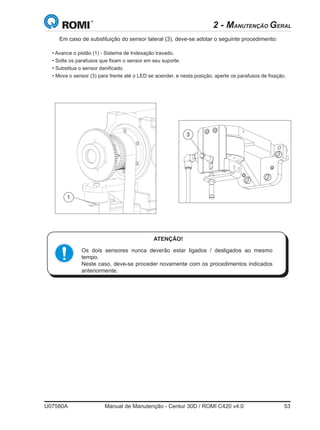 U07580A	 Manual de Manutenção - Centur 30D / ROMI C420 v4.0	 53
ATENÇÃO!
Os dois sensores nunca deverão estar ligados / desligados ao mesmo
tempo.
Neste caso, deve-se proceder novamente com os procedimentos indicados
anteriormente.
• Avance o pistão (1) - Sistema de Indexação travado.
• Solte os parafusos que fixam o sensor em seu suporte.
• Substitua o sensor danificado.
• Mova o sensor (3) para frente até o LED se acender, e nesta posição, aperte os parafusos de fixação.
Em caso de substituição do sensor lateral (3), deve-se adotar o seguinte procedimento:
3
1
2 - MANUTENÇÃO GERAL
 