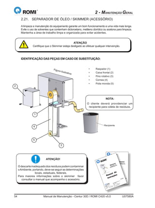54	 Manual de Manutenção - Centur 30D / ROMI C420 v5.0	 U07580A
Comercialização: São Paulo - SP
Rua Coriolano, 710
05.047 - 900
São Paulo - SP - Brasil
Telefone (11) 3873-3388
Fax (11) 3865-9510
Internet: www.romi.com.br
E-mail:maqfer@romi.com.br
Indústrias Romi S.A.
Matriz
Av. Pérola Byington, 56
13.453-900
Santa Bárbara d'Oeste- SP - Brasil
Telefone +55 19 3455-9000
Fax +55 19 3455-2499
S75849A
Manual de
Instruções
Skimmer
Separador de
Óleo/Refrigerante
2.21.	 SEPARADOR DE ÓLEO / SKIMMER (ACESSÓRIO)
A limpeza e manutenção do equipamento garante um bom funcionamento e uma vida mais longa.
Evite o uso de solventes que contenham dicloroetano, metileno clorídico ou acetona para limpeza.
Mantenha a área de trabalho limpa e organizada para evitar acidentes.
ATENÇÃO
Certifique que o Skimmer esteja desligado ao efetuar qualquer intervenção.
2
1
4
5
3
IDENTIFICAÇÃO DAS PEÇAS EM CASO DE SUBSTITUIÇÃO:
Figura ilustrativa
ATENÇÃO!
Odescarteinadequadodosresíduospodemcontaminar
oAmbiente, portando, deve-se seguir as determinações
locais, estaduais, federais.
Para maiores informações sobre o skimmer favor
consultar o manual que acompanha o acessório.
Comercialização: São Paulo - SP
Rua Coriolano, 710
05.047
- 900
São Paulo - SP - Brasil
Telefone
(11) 3873-3388
Fax
(11) 3865-9510
Internet: ww
w.romi.com
.br
E-mail:maqfer@romi.com
.br
Indústrias
Romi S.A.
Matriz
Av. Pérola Byington, 56
13.453-900
Santa Bárbara d'Oeste- SP -Brasil
Telefone
+55 19
3455-9000
Fax
+55 19
3455-2499
S75849A
Manual de
Instruções
Skimmer
Separador de
Óleo/Refrigerante
•	 Raspador (1)
•	 Caixa frontal (2)
•	 Pino rotativo (3)
•	 Correia (4)
•	 Polia movida (5)
NOTA:
O cliente deverá providenciar um
recipiente para coleta de resíduos.
Recipiente
2 - MANUTENÇÃO GERAL
 