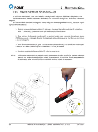 56	 Manual de Manutenção - Centur 30D / ROMI C420 v5.0	 U07580A
2.23.	 TRAVA ELÉTRICA DE SEGURANÇA
A máquina é equipada com trava elétrica de segurança na porta principal e segunda porta.
O destravamento elétrico somente é realizado com a máquina energizada, liberando a abertura
da porta.
Na necessidade de abertura da porta com a máquina desenergizada e travada, deve-se seguir
o procedimento abaixo:
	 1- 	Soltar o parafuso de trava metálico (1) até que a chave de liberação mecânica (2) esteja livre.
	 	 Nota: O parafuso (1) possui um lacre que será rompido quando solto.
	
	 2- 	Girar a chave de liberação mecânica (2) no sentido horário para a posição do cadeado aberto
(180º) observando a indicação da seta. Nesta posição a trava de segurança fica liberada, permitindo
a abertura da porta.
	 3-	 Após término da intervenção, girar a chave de liberação mecânica (2) no sentido anti-horário para
a posição do cadeado fechado (180º) observando a indicação da seta.
	 4-	 Apertar o parafuso de trava metálico (1) e lacrar novamente.
NOTA: 	 Se houver a energização da máquina com o acionamento de trava na posição liberado (cadeado
aberto), não será possível eliminar o estado de emergência da máquina, devido a trava elétrica
de segurança gerar um sinal de falha, mantendo assim o estado de segurança.
2 - MANUTENÇÃO GERAL
1
2
D
estravaTrava
 