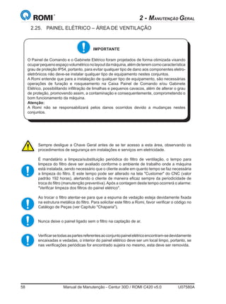 58	 Manual de Manutenção - Centur 30D / ROMI C420 v5.0	 U07580A
2 - MANUTENÇÃO GERAL
2.25.	 PAINEL ELÉTRICO – ÁREA DE VENTILAÇÃO
Sempre desligue a Chave Geral antes de se ter acesso a esta área, observando os
procedimentos de segurança em instalações e serviços em eletricidade.
É mandatário a limpeza/substituição periódica do filtro de ventilação, o tempo para
limpeza do filtro deve ser avaliado conforme o ambiente de trabalho onde a máquina
está instalada, sendo necessário que o cliente avalie em quanto tempo se faz necessária
a limpeza do filtro. E este tempo pode ser alterado na tela Customer do CNC (valor
padrão 192 horas), alertando o cliente de maneira eficaz sempre da periodicidade de
troca do filtro (manutenção preventiva).Após a contagem deste tempo ocorrerá o alarme:
Verificar limpeza dos filtros do painel elétrico.
Ao trocar o filtro atentar-se para que a espuma de vedação esteja devidamente fixada
na estrutura metálica do filtro. Para solicitar este filtro a Romi, favor verificar o código no
Catálogo de Peças (ver Capítulo Chaparia).
Nunca deixe o painel ligado sem o filtro na captação de ar.
Verificarsetodasaspartesreferentesaoconjuntopainelelétricoencontram-sedevidamente
encaixadas e vedadas, o interior do painel elétrico deve ser um local limpo, portanto, se
nas verificações periódicas for encontrado sujeira no mesmo, esta deve ser removida.
IMPORTANTE
O Painel de Comando e o Gabinete Elétrico foram projetados de forma otimizada visando
ocuparpequenoespaçovolumétriconolayoutdamáquina,alémdeteremcomocaracterística
grau de proteção IP54, portanto, para evitar qualquer tipo de dano aos componentes eletro-
eletrônicos não deve-se instalar qualquer tipo de equipamento nestes conjuntos.
A Romi entende que para a instalação de qualquer tipo de equipamento, são necessárias
operações de furação e rosqueamento na Caixa Painel de Comando e/ou Gabinete
Elétrico, possibilitando infiltração de limalhas e pequenos cavacos, além de alterar o grau
de proteção, promovendo assim, a contaminação e consequentemente, comprometendo o
bom funcionamento da máquina.
Atenção: 	
A Romi não se responsabilizará pelos danos ocorridos devido a mudanças nestes
conjuntos.
 