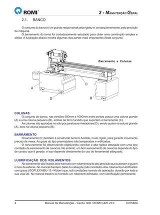 4	 Manual de Manutenção - Centur 30D / ROMI C420 v5.0	 U07580A
2.1.	BANCO
O conjunto do banco é um grande responsável pela rigidez e, conseqüentemente, pela precisão
da máquina.
O barramento do torno foi cuidadosamente estudado para obter uma construção simples e
sólida. A ilustração abaixo mostra algumas das partes mais importantes deste conjunto.
COLUNAS
O conjunto do banco, nas versões 500mm e 1000mm entre pontas possui uma coluna grande
(A) e uma coluna pequena (B), ambas de ferro fundido que suportam o barramento (C).
As colunas são apoiadas no solo por parafusos niveladores (D), sendo quatro na coluna grande
(A), dois na coluna pequena (B).
BARRAMENTO
O barramento (C) também é construído de ferro fundido, muito rígido, para garantir movimento
preciso da mesa. As guias do tipo prisma/plano são temperadas e retificadas.
O nervuramento foi desenvolvido objetivando conciliar a alta rigidez desejada com uma boa
condição de escoamento de cavacos. No entanto, um bom escoamento de cavacos depende do tipo
de cavaco que é gerado, e isso depende diretamente do uso do ferramental adequado.
LUBRIFICAÇÃO DOS ROLAMENTOS
No barramento são fixados dois mancais com rolamentos de alta precisão que sustetam e guiam
o fuso de esferas. No mancal dianteiro (lado do cabeçote) são montados dois rolamentos lubrificados
com graxa (ISOFLEX NBU-15 - Klüber) que, sob condições normais de operação, durarão por toda a
sua vida útil. No mancal traseiro é montado um rolamento blindado, com lubrificação permanente.
D B
Barramento e Colunas
C
A
2 - MANUTENÇÃO GERAL
 