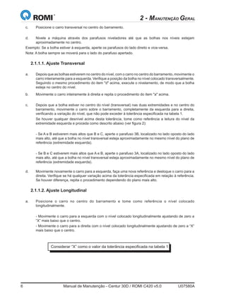 6	 Manual de Manutenção - Centur 30D / ROMI C420 v5.0	 U07580A
b.	 Movimente o carro inteiramente à direita e repita o procedimento do item a acima.
c.	 Depois que a bolha estiver no centro do nível (transversal) nas duas extremidades e no centro do
barramento, movimente o carro sobre o barramento, completamente da esquerda para a direita,
verificando a variação do nível, que não pode exceder à tolerância especificada na tabela 1.
	 Se houver qualquer desnível acima desta tolerância, tome como referência a leitura do nível da
extremidade esquerda e proceda como descrito abaixo (ver figura 2):
	 - Se A e B estiverem mais altos que B e C, aperte o parafuso 3B, localizado no lado oposto do lado
mais alto, até que a bolha no nível transversal esteja aproximadamente no mesmo nível do plano de
referência (extremidade esquerda).
	 - Se B e C estiverem mais altos que A e B, aperte o parafuso 3A, localizado no lado oposto do lado
mais alto, até que a bolha no nível transversal esteja aproximadamente no mesmo nível do plano de
referência (extremidade esquerda).
d.	 Movimente novamente o carro para a esquerda, faça uma nova referência e desloque o carro para a
direita. Verifique se há qualquer variação acima da tolerância especificada em relação à referência.
Se houver diferença, repita o procedimento dependendo do plano mais alto.
2.1.1.2. Ajuste Longitudinal
a.	 Posicione o carro no centro do barramento e tome como referência o nível colocado
longitudinalmente.
	 - Movimente o carro para a esquerda com o nível colocado longitudinalmente ajustando de zero a
“X” mais baixo que o centro.
	 - Movimente o carro para a direita com o nível colocado longitudinalmente ajustando de zero a “X”
mais baixo que o centro.
Considerar “X” como o valor da tolerância especificada na tabela 1
2 - MANUTENÇÃO GERAL
c.	 Posicione o carro transversal no centro do barramento.
d.	 Nivele a máquina através dos parafusos niveladores até que as bolhas nos níveis estejam
aproximadamente no centro.
Exemplo: Se a bolha estiver à esquerda, aperte os parafusos do lado direito e vice-versa.
Nota: A bolha sempre se moverá para o lado do parafuso apertado.
2.1.1.1. Ajuste Transversal
a.	 Depois que as bolhas estiverem no centro do nível, com o carro no centro do barramento, movimente o
carro inteiramente para a esquerda. Verifique a posição da bolha no nível colocado transversalmente.
Seguindo o mesmo procedimento do item d acima, execute o nivelamento, de modo que a bolha
esteja no centro do nível.
 
