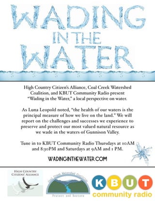 Welcome to
Wading in
High Country Citizen’s Alliance, Coal Creek Watershed
Coalition, and KBUT Community Radio present
“Wading in the Water,” a local perspective on water.
As Luna Leopold noted, “the health of our waters is the
principal measure of how we live on the land.” We will
report on the challenges and successes we experience to
preserve and protect our most valued natural resource as
we wade in the waters of Gunnison Valley.
Tune in to KBUT Community Radio Thursdays at 10AM
and 8:30PM and Saturdays at 9AM and 1 PM.
WadingintheWater.com
 
