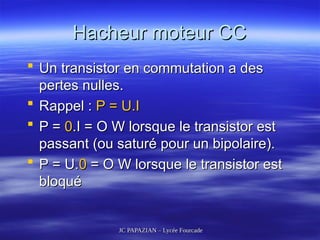 JC PAPAZIAN – Lycée Fourcade
JC PAPAZIAN – Lycée Fourcade
Hacheur moteur CC
Hacheur moteur CC
 Un transistor en commutation a des
Un transistor en commutation a des
pertes nulles.
pertes nulles.
 Rappel :
Rappel : P = U.I
P = U.I
 P =
P = 0
0.I = O W lorsque le transistor est
.I = O W lorsque le transistor est
passant (ou saturé pour un bipolaire).
passant (ou saturé pour un bipolaire).
 P = U.
P = U.0
0 = O W lorsque le transistor est
= O W lorsque le transistor est
bloqué
bloqué
 