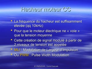 JC PAPAZIAN – Lycée Fourcade
JC PAPAZIAN – Lycée Fourcade
Hacheur moteur CC
Hacheur moteur CC
 La fréquence du hacheur est suffisamment
La fréquence du hacheur est suffisamment
élevée (qq 10kHz)
élevée (qq 10kHz)
 Pour que le moteur électrique ne « voie »
Pour que le moteur électrique ne « voie »
que la tension moyenne
que la tension moyenne
 Cette création de signal modulé à partir de
Cette création de signal modulé à partir de
2 niveaux de tension est appelée
2 niveaux de tension est appelée
 MLI
MLI : Modulation de Largeur d’Impulsion
: Modulation de Largeur d’Impulsion
 Ou
Ou PWM
PWM : Pulse Width Modulation
: Pulse Width Modulation
 