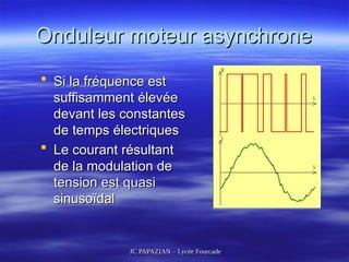 JC PAPAZIAN – Lycée Fourcade
JC PAPAZIAN – Lycée Fourcade
Onduleur moteur asynchrone
Onduleur moteur asynchrone
 Si la fréquence est
Si la fréquence est
suffisamment élevée
suffisamment élevée
devant les constantes
devant les constantes
de temps électriques
de temps électriques
 Le courant résultant
Le courant résultant
de la modulation de
de la modulation de
tension est quasi
tension est quasi
sinusoïdal
sinusoïdal
 