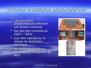 JC PAPAZIAN – Lycée Fourcade
JC PAPAZIAN – Lycée Fourcade
Onduleur installation photovoltaïque
Onduleur installation photovoltaïque
 Les panneaux
Les panneaux
photovoltaïques délivrent
photovoltaïques délivrent
une tension continue
une tension continue
 Qui doit être convertie en
Qui doit être convertie en
230V~ / 50Hz
230V~ / 50Hz
 pour être injectée sur le
pour être injectée sur le
réseau de distribution
réseau de distribution
électrique.
électrique.
 les meilleurs onduleurs
les meilleurs onduleurs
atteignent un rendement de
atteignent un rendement de
98%
98%
 