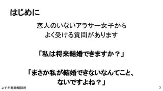 よすが結婚相談所
はじめに
恋人のいないアラサー女子から
よく受ける質問があります
「私は将来結婚できますか？」
「まさか私が結婚できないなんてこと、
ないですよね？」
3
 
