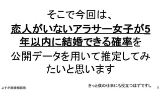 よすが結婚相談所
そこで今回は、
恋人がいないアラサー女子が5
年以内に結婚できる確率を
公開データを用いて推定してみ
たいと思います
きっと僕の仕事にも役立つはずですし 5
 