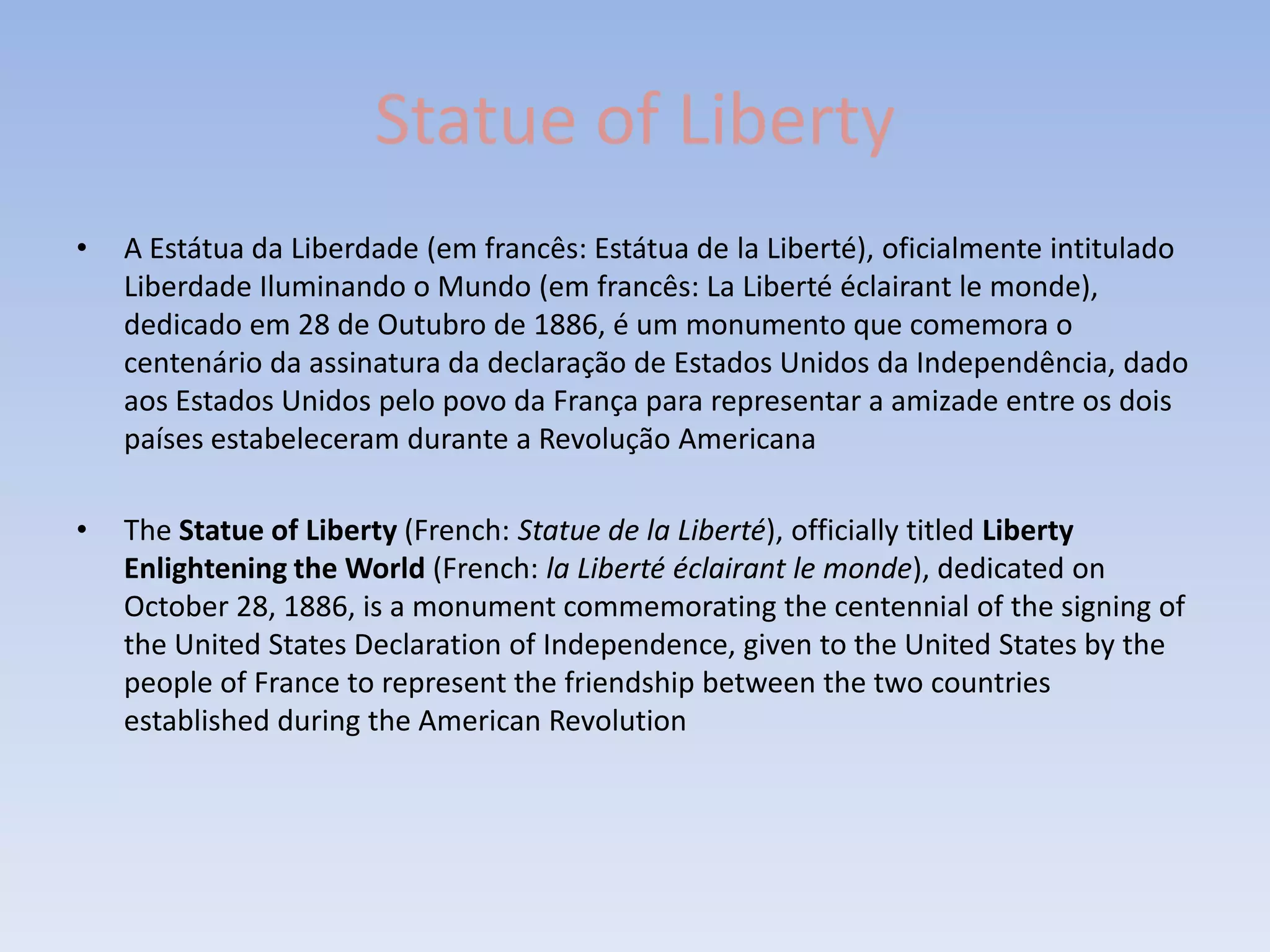Statue of Liberty
•   A Estátua da Liberdade (em francês: Estátua de la Liberté), oficialmente intitulado
    Liberdade Iluminando o Mundo (em francês: La Liberté éclairant le monde),
    dedicado em 28 de Outubro de 1886, é um monumento que comemora o
    centenário da assinatura da declaração de Estados Unidos da Independência, dado
    aos Estados Unidos pelo povo da França para representar a amizade entre os dois
    países estabeleceram durante a Revolução Americana

•   The Statue of Liberty (French: Statue de la Liberté), officially titled Liberty
    Enlightening the World (French: la Liberté éclairant le monde), dedicated on
    October 28, 1886, is a monument commemorating the centennial of the signing of
    the United States Declaration of Independence, given to the United States by the
    people of France to represent the friendship between the two countries
    established during the American Revolution
 