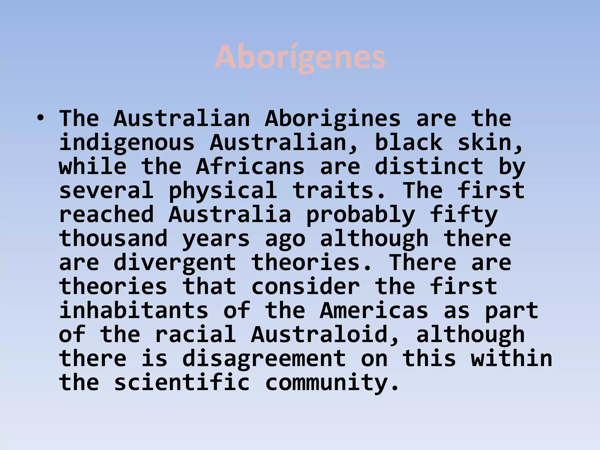Aborígenes
• The Australian Aborigines are the
  indigenous Australian, black skin,
  while the Africans are distinct by
  several physical traits. The first
  reached Australia probably fifty
  thousand years ago although there
  are divergent theories. There are
  theories that consider the first
  inhabitants of the Americas as part
  of the racial Australoid, although
  there is disagreement on this within
  the scientific community.
 