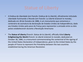 Statue of Liberty
•   A Estátua da Liberdade (em francês: Estátua de la Liberté), oficialmente intitulado
    Liberdade Iluminando o Mundo (em francês: La Liberté éclairant le monde),
    dedicado em 28 de Outubro de 1886, é um monumento que comemora o
    centenário da assinatura da declaração de Estados Unidos da Independência, dado
    aos Estados Unidos pelo povo da França para representar a amizade entre os dois
    países estabeleceram durante a Revolução Americana

•   The Statue of Liberty (French: Statue de la Liberté), officially titled Liberty
    Enlightening the World (French: la Liberté éclairant le monde), dedicated on
    October 28, 1886, is a monument commemorating the centennial of the signing of
    the United States Declaration of Independence, given to the United States by the
    people of France to represent the friendship between the two countries
    established during the American Revolution
 