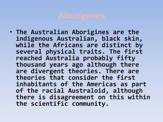 Aborígenes
• The Australian Aborigines are the
  indigenous Australian, black skin,
  while the Africans are distinct by
  several physical traits. The first
  reached Australia probably fifty
  thousand years ago although there
  are divergent theories. There are
  theories that consider the first
  inhabitants of the Americas as part
  of the racial Australoid, although
  there is disagreement on this within
  the scientific community.
 