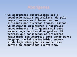 Aborígenes
• Os aborígenes australianos são a
  população nativa australiana, de pele
  negra, embora se diferenciem dos
  africanos por diversos traços físicos.
  Os primeiros alcançaram a Austrália
  provavelmente há cinquenta mil anos
  embora haja teorias divergentes. Há
  teorias que consideram os primeiros
  habitantes das Américas como sendo parte
  do grupo racial australóide, embora
  ainda haja divergências sobre isso
  dentro da comunidade científica.
 