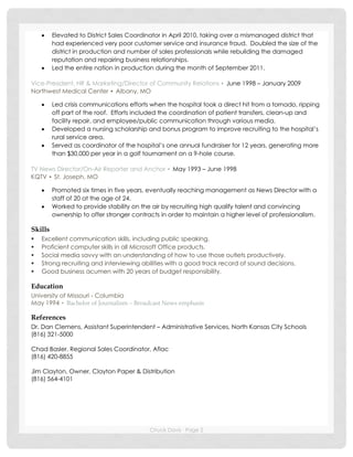 Chuck Davis Page 2
 Elevated to District Sales Coordinator in April 2010, taking over a mismanaged district that
had experienced very poor customer service and insurance fraud. Doubled the size of the
district in production and number of sales professionals while rebuilding the damaged
reputation and repairing business relationships.
 Led the entire nation in production during the month of September 2011.
Vice-President, HR & Marketing/Director of Community Relations ▪ June 1998 – January 2009
Northwest Medical Center ▪ Albany, MO
 Led crisis communications efforts when the hospital took a direct hit from a tornado, ripping
off part of the roof. Efforts included the coordination of patient transfers, clean-up and
facility repair, and employee/public communication through various media.
 Developed a nursing scholarship and bonus program to improve recruiting to the hospital’s
rural service area.
 Served as coordinator of the hospital’s one annual fundraiser for 12 years, generating more
than $30,000 per year in a golf tournament on a 9-hole course.
TV News Director/On-Air Reporter and Anchor ▪ May 1993 – June 1998
KQTV ▪ St. Joseph, MO
 Promoted six times in five years, eventually reaching management as News Director with a
staff of 20 at the age of 24.
 Worked to provide stability on the air by recruiting high qualify talent and convincing
ownership to offer stronger contracts in order to maintain a higher level of professionalism.
Skills
 Excellent communication skills, including public speaking.
 Proficient computer skills in all Microsoft Office products.
 Social media savvy with an understanding of how to use those outlets productively.
 Strong recruiting and interviewing abilities with a good track record of sound decisions.
 Good business acumen with 20 years of budget responsibility.
Education
University of Missouri - Columbia
May 1994 ▪ Bachelor of Journalism – Broadcast News emphasis
References
Dr. Dan Clemens, Assistant Superintendent – Administrative Services, North Kansas City Schools
(816) 321-5000
Chad Basler, Regional Sales Coordinator, Aflac
(816) 420-8855
Jim Clayton, Owner, Clayton Paper & Distribution
(816) 564-4101
 