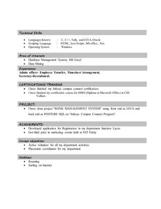 Technical Skills:
 Languages Known : C, C++, Tally, and JAVA,Oracle
 Scripting Language : HTML, Java Scripts, MS office, .Net.
 Operating System : Windows
Area of interest:
 Database Management System, MS Excel
 Data Mining
Experience:
Admin officer- Employee Transfer, Timesheet Arrangement.
Secretary-Recruitment.
CERTIFICATIONS/TRAINING
 I have finished my Infosys campus connect certification
 I have finished my certification course for DMO (Diploma in Microsoft Office) in CSE
Vallioor.
PROJECT:
 I have done project “BANK MANAGEMENT SYSTEM” using front end as JAVA and
back end as POSTGRE SQL on “Infosys Campus Connect Program”.
ACHIVEMENTS:
 Developed application for Registration in my department function Lycoz
 Got third price in marketing events held at NIT Trichy
Career objective:
 Active volunteer for all my department activities
 Placement coordinator for my department
Hobbies:
 Roaming
 Surfing on Internet
 