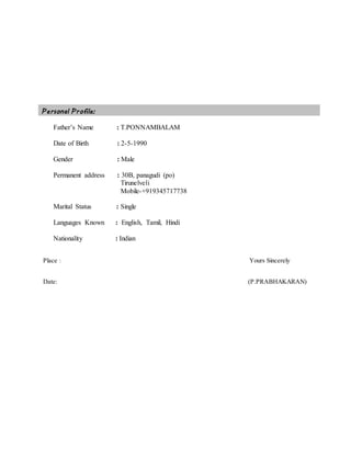 Personal Profile:
Father’s Name : T.PONNAMBALAM
Date of Birth : 2-5-1990
Gender : Male
Permanent address : 30B, panagudi (po)
Tirunelveli
Mobile-+919345717738
Marital Status : Single
Languages Known : English, Tamil, Hindi
Nationality : Indian
Place : Yours Sincerely
Date: (P.PRABHAKARAN)
 
