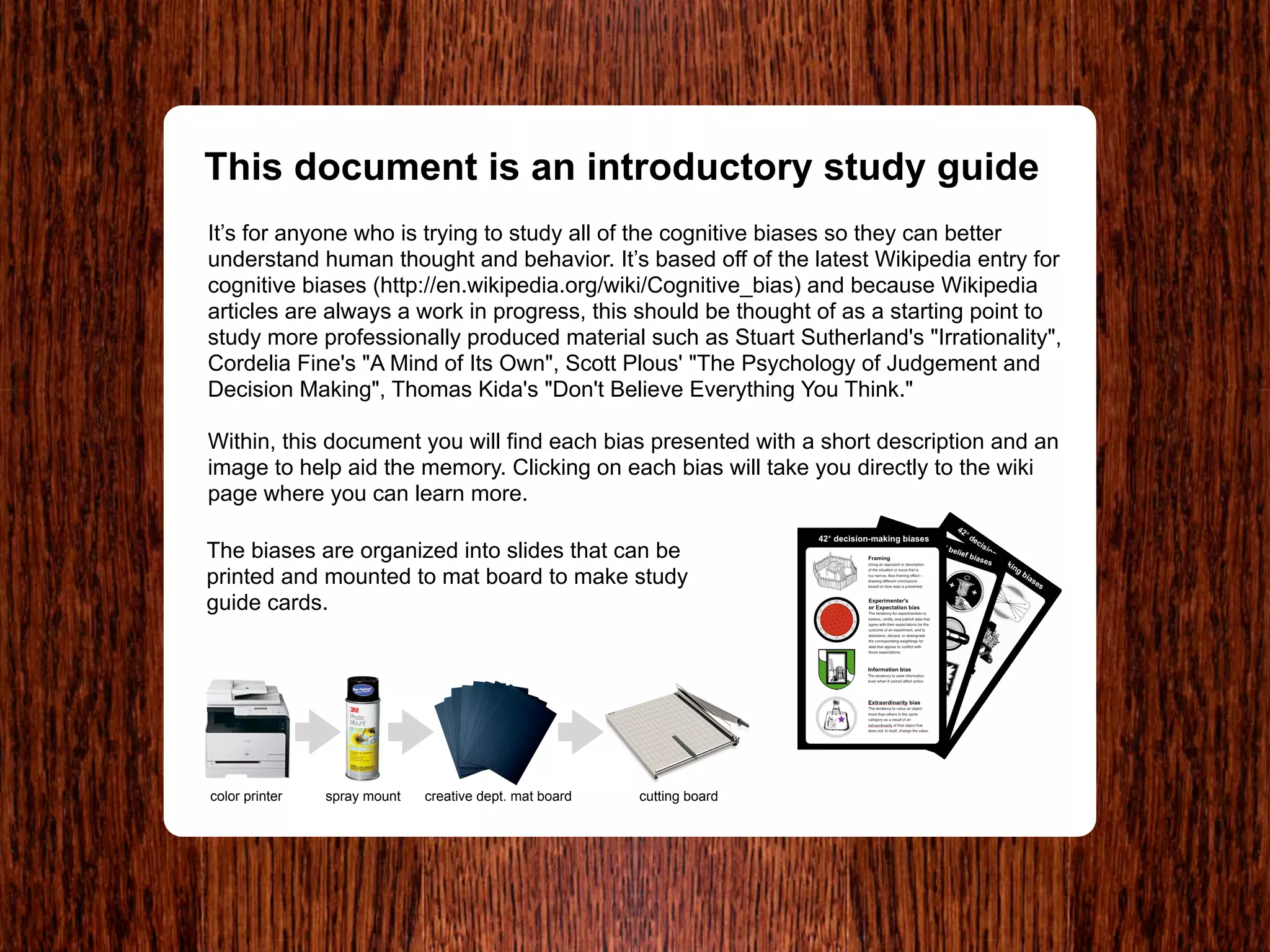 This document is an introductory study guide
It’s for anyone who is trying to study all of the cognitive biases so they can better
understand human thought and behavior. It’s based off of the latest Wikipedia entry for
cognitive biases (http://en.wikipedia.org/wiki/Cognitive_bias) and because Wikipedia
articles are always a work in progress, this should be thought of as a starting point to
study more professionally produced material such as Stuart Sutherland's "Irrationality",
Cordelia Fine's "A Mind of Its Own", Scott Plous' "The Psychology of Judgement and
Decision Making", Thomas Kida's "Don't Believe Everything You Think."

Within, this document you will find each bias presented with a short description and an
image to help aid the memory. Clicking on each bias will take you directly to the wiki
page where you can learn more.

The biases are organized into slides that can be
printed and mounted to mat board to make study
guide cards.




color printer   spray mount   creative dept. mat board   cutting board
 