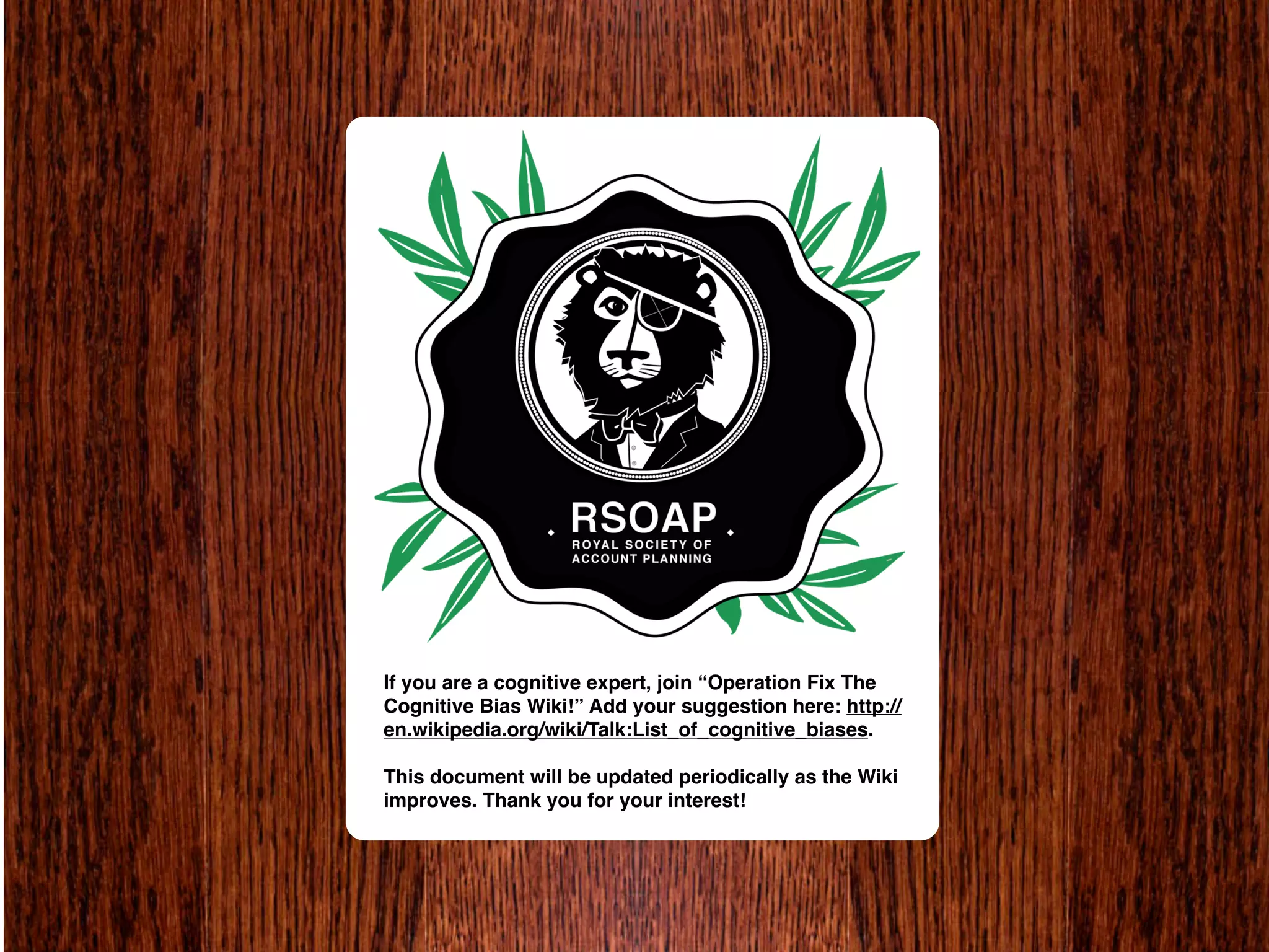 If you are a cognitive expert, join “Operation Fix The
Cognitive Bias Wiki!” Add your suggestion here: http://
en.wikipedia.org/wiki/Talk:List_of_cognitive_biases.

This document will be updated periodically as the Wiki
improves. Thank you for your interest!
 