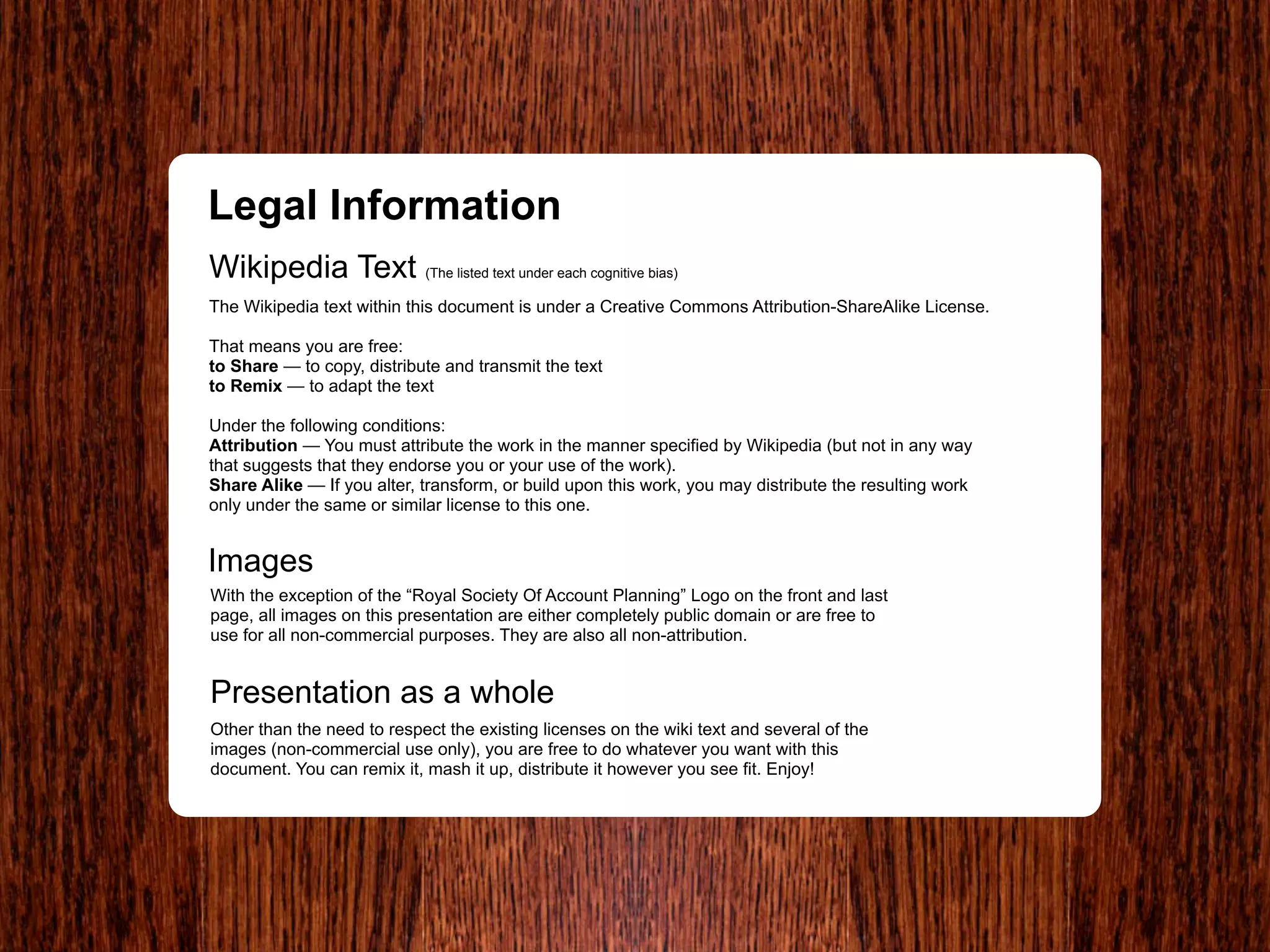 Legal Information
Wikipedia Text (The listed text under each cognitive bias)
The Wikipedia text within this document is under a Creative Commons Attribution-ShareAlike License.

That means you are free:
to Share — to copy, distribute and transmit the text
to Remix — to adapt the text

Under the following conditions:
Attribution — You must attribute the work in the manner specified by Wikipedia (but not in any way
that suggests that they endorse you or your use of the work).
Share Alike — If you alter, transform, or build upon this work, you may distribute the resulting work
only under the same or similar license to this one.


Images
With the exception of the “Royal Society Of Account Planning” Logo on the front and last
page, all images on this presentation are either completely public domain or are free to
use for all non-commercial purposes. They are also all non-attribution.


Presentation as a whole
Other than the need to respect the existing licenses on the wiki text and several of the
images (non-commercial use only), you are free to do whatever you want with this
document. You can remix it, mash it up, distribute it however you see fit. Enjoy!
 
