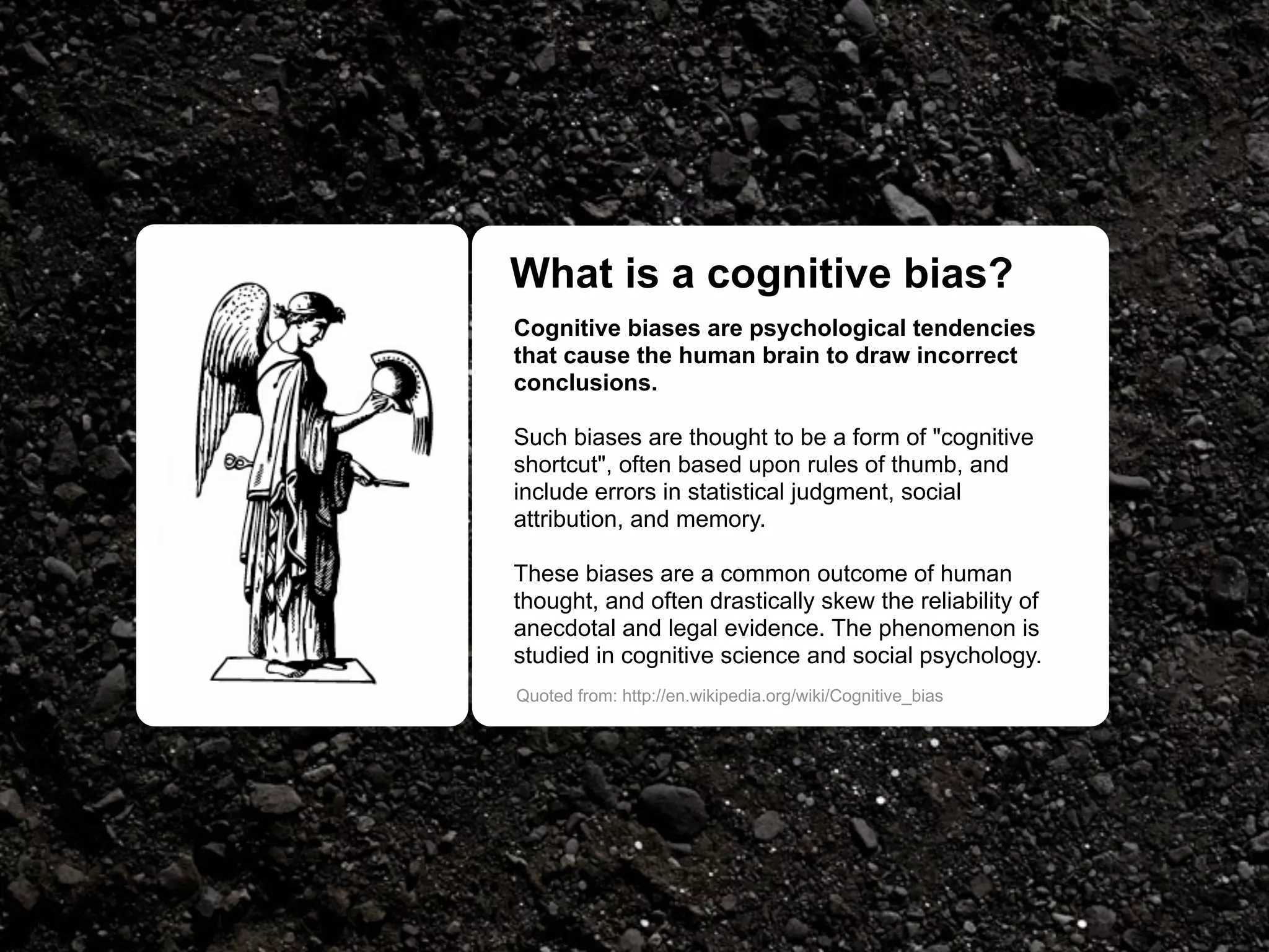 What is a cognitive bias?
Cognitive biases are psychological tendencies
that cause the human brain to draw incorrect
conclusions.

Such biases are thought to be a form of "cognitive
shortcut", often based upon rules of thumb, and
include errors in statistical judgment, social
attribution, and memory.

These biases are a common outcome of human
thought, and often drastically skew the reliability of
anecdotal and legal evidence. The phenomenon is
studied in cognitive science and social psychology.
Quoted from: http://en.wikipedia.org/wiki/Cognitive_bias
 