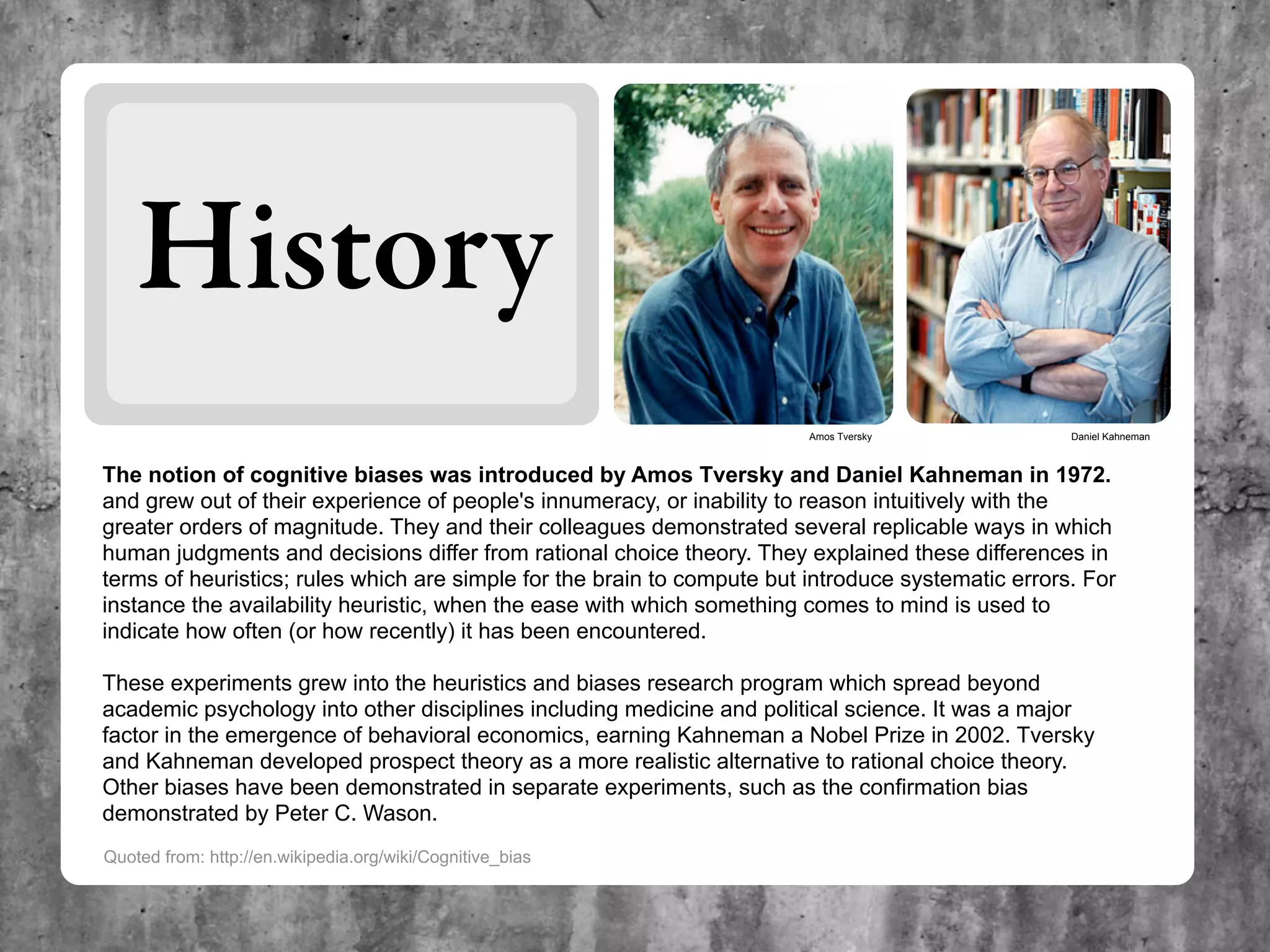 History
                                                                         Amos Tversky               Daniel Kahneman



The notion of cognitive biases was introduced by Amos Tversky and Daniel Kahneman in 1972.
and grew out of their experience of people's innumeracy, or inability to reason intuitively with the
greater orders of magnitude. They and their colleagues demonstrated several replicable ways in which
human judgments and decisions differ from rational choice theory. They explained these differences in
terms of heuristics; rules which are simple for the brain to compute but introduce systematic errors. For
instance the availability heuristic, when the ease with which something comes to mind is used to
indicate how often (or how recently) it has been encountered.

These experiments grew into the heuristics and biases research program which spread beyond
academic psychology into other disciplines including medicine and political science. It was a major
factor in the emergence of behavioral economics, earning Kahneman a Nobel Prize in 2002. Tversky
and Kahneman developed prospect theory as a more realistic alternative to rational choice theory.
Other biases have been demonstrated in separate experiments, such as the confirmation bias
demonstrated by Peter C. Wason.
Quoted from: http://en.wikipedia.org/wiki/Cognitive_bias
 