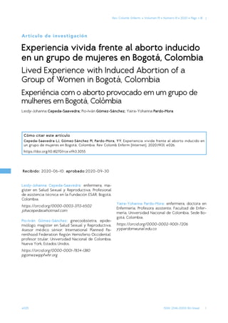 1
ISSN: 2346-2000 (En línea)
Rev. Colomb. Enferm.  •
•  Volumen 19  •
•  Número 1II  •
• 2020 •
•  Págs. 1-18  |
e025
Recibido: 2020-06-10; aprobado:2020-09-30
Cómo citar este artículo
Cepeda-Saavedra LJ, Gómez-Sánchez PI, Pardo-Mora, YY. Experiencia vivida frente al aborto inducido en
un grupo de mujeres en Bogotá, Colombia. Rev Colomb Enferm [Internet]. 2020;19(3), e026.
https://doi.org/10.18270/rce.v19i3.3055
Artículo de investigación
Experiencia vivida frente al aborto inducido
en un grupo de mujeres en Bogotá, Colombia
Lived Experience with Induced Abortion of a
Group of Women in Bogotá, Colombia
Experiência com o aborto provocado em um grupo de
mulheres em Bogotá, Colômbia
Leidy-Johanna Cepeda-Saavedra; Pio-Iván Gómez-Sánchez; Yaira-Yohanna Pardo-Mora
Leidy-Johanna Cepeda-Saavedra: enfermera, ma-
gíster en Salud Sexual y Reproductiva. Profesional
de asistencia técnica en la Fundación ESAR. Bogotá,
Colombia.
https://orcid.org/0000-0003-3713-6502
johacepedas@hotmail.com
Pio-Iván Gómez-Sánchez: ginecoobstetra, epide-
miólogo, magíster en Salud Sexual y Reproductiva.
Asesor médico sénior, International Planned Pa-
renthood Federation Región Hemisferio Occidental;
profesor titular, Universidad Nacional de Colombia.
Nueva York, Estados Unidos.
https://orcid.org/0000-0001-7834-1380
pgomez@ippfwhr.org
Yaira-Yohanna Pardo-Mora: enfermera, doctora en
Enfermería. Profesora asistente, Facultad de Enfer-
mería, Universidad Nacional de Colombia. Sede Bo-
gotá, Colombia.
https://orcid.org/0000-0002-9001-7206
yypardom@unal.edu.co
 