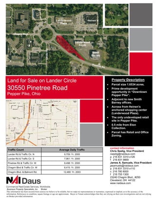 Landerwood                            Heinen’s
                                                               Plaza



        Chagrin Blvd.


                                                                                  Landerwood
                                                                                     South
                                               Lander Rd.

                                                                                                      Smith
                                                                                                      Barney


                                                                                                       Pinet
                                                                                                               ree R
                                                                                                                    d




 Land for Sale on Lander Circle                                                                                                Property Description
                                                                                                                         !"    Parcel size 1.6534 acres.
30550 Pinetree Road                                                                                                      !"    Prime development
                                                                                                                               opportunity in “Downtown
Pepper Pike, Ohio                                                                                                              Pepper Pike”.
                                                                                                                         !"    Adjacent to new Smith
                                                                                                                               Barney offices.
                                                                                                                         !"    Across from Heinen’s
                                                                                                                               anchored shopping center
                                                                                                                               (Landerwood Plaza).
                                                                                                                         !"    The only undeveloped retail
                                                                                                                               site in Pepper Pike.
                                                                                                                         !"    0.5 mile from Eton
                                                                                                                               Collection.
                                                                                                                         !"    Parcel has Retail and Office
                                                                                                                               Zoning.



                                                                                                                              contact information
 Traffic Count                                                 Average Daily Traffic
                                                                                                                              Chris Seelig, Vice President
 Lander Rd & Traffic Cir. N                                          8,709: Yr. 2000                                          cseelig@naidaus.com
                                                                                                                              p 216 831 3310 x126
 Lander Rd & Traffic Cir. S                                          7,961: Yr. 2000                                          f 216 831 9869
 Pinetree Rd & Traffic Cir. W                                        8,498: Yr. 2000                                          James A. Samuels, Vice President
                                                                                                                              jasamuels@naidaus.com
 Chagrin Blvd & Traffic Cir. W                                       8,415: Yr. 2000                                          p 216 831 3310 x110
 Chagrin Blvd. & Belmont Rd.                                         12,480: Yr. 2003                                         c 216 780 8000
                                                                                                                              f 216 755 1300
                                                                                                                              23240 Chagrin Blvd., #250
                                                                                                                              Cleveland, OH 44122
                                                                                                                              www.naidaus.com

 Business Property Specialists, Inc. Broker
This information has been secured from sources we believe to be reliable, but we make no representations or warranties, expressed or implied, as to the accuracy of the
information. References to condition, square footage or age are approximate. Buyer or Tenant acknowledges that they are relying on their own investigations and are not relying
on Broker provided information.
 