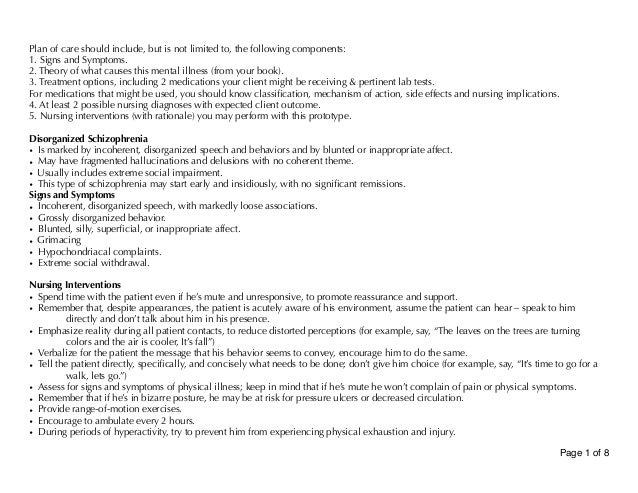 Plan of care should include, but is not limited to, the following components:
1. Signs and Symptoms.
2. Theory of what causes this mental illness (from your book).
3. Treatment options, including 2 medications your client might be receiving & pertinent lab tests.
For medications that might be used, you should know classification, mechanism of action, side effects and nursing implications.
4. At least 2 possible nursing diagnoses with expected client outcome.
5. Nursing interventions (with rationale) you may perform with this prototype.
Disorganized Schizophrenia
• Is marked by incoherent, disorganized speech and behaviors and by blunted or inappropriate affect.
• May have fragmented hallucinations and delusions with no coherent theme.
• Usually includes extreme social impairment.
• This type of schizophrenia may start early and insidiously, with no significant remissions.
Signs and Symptoms
• Incoherent, disorganized speech, with markedly loose associations.
• Grossly disorganized behavior.
• Blunted, silly, superficial, or inappropriate affect.
• Grimacing
• Hypochondriacal complaints.
• Extreme social withdrawal.
Nursing Interventions
• Spend time with the patient even if he’s mute and unresponsive, to promote reassurance and support.
• Remember that, despite appearances, the patient is acutely aware of his environment, assume the patient can hear – speak to him
directly and don’t talk about him in his presence.
• Emphasize reality during all patient contacts, to reduce distorted perceptions (for example, say, “The leaves on the trees are turning
colors and the air is cooler, It’s fall”)
• Verbalize for the patient the message that his behavior seems to convey, encourage him to do the same.
• Tell the patient directly, specifically, and concisely what needs to be done; don’t give him choice (for example, say, “It’s time to go for a
walk, lets go.”)
• Assess for signs and symptoms of physical illness; keep in mind that if he’s mute he won’t complain of pain or physical symptoms.
• Remember that if he’s in bizarre posture, he may be at risk for pressure ulcers or decreased circulation.
• Provide range-of-motion exercises.
• Encourage to ambulate every 2 hours.
• During periods of hyperactivity, try to prevent him from experiencing physical exhaustion and injury.
Page of
1 8
 