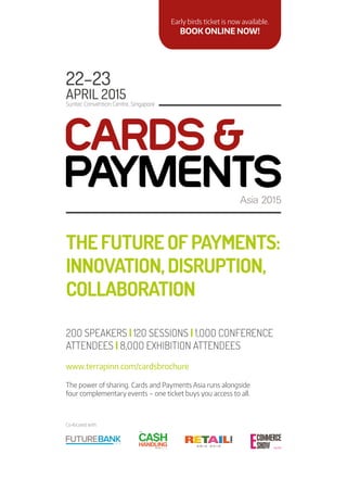 THEFUTUREOFPAYMENTS:
INNOVATION,DISRUPTION,
COLLABORATION
22–23
APRIL 2O15
Suntec Convention Centre, Singapore
www.terrapinn.com/cardsbrochure
2OO SPEAKERS | 12O SESSIONS | 1,OOO CONFERENCE
ATTENDEES | 8,OOO EXHIBITION ATTENDEES
The power of sharing. Cards and Payments Asia runs alongside
four complementary events – one ticket buys you access to all.
Co-located with:
Early birds ticket is now available.
BOOK ONLINE NOW!
 