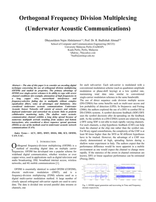 Abstract— The aim of this paper is to consider an encoding digital
technique concerning the use of orthogonal division multiplexing
(OFDM) and studied its properties, The primary advantage of
OFDM over single-carrier schemes is its ability to cope with severe
channel conditions (for example, attenuation of high frequencies in
a long copper wire, narrowband interference and
frequency-selective fading due to multipath) without complex
equalization filters, some of advantages and limitations. Also
considered underwater acoustic communications Underwater
Acoustic Sensor Networks will consist of sensors and vehicles
deployed underwater and networked via acoustic links to perform
collaborative monitoring tasks, The shallow water acoustic
communication channel exhibits a long delay spread because of
numerous multipath arrivals resulting from surface and bottom
interactions, also considered a direct sequence spread spectrum
(DSSS) as one of the methods used in underwater acoustic network
communications (UAN).
Index Terms— AUV; DFE; DMT; DSSS; HR; ICI; OFDM;
UAN; UAC.
I. INTRODUCTION
rthogonal frequency-division multiplexing (OFDM) is a
method of encoding digital data on multiple carrier
frequencies. OFDM has developed into a popular scheme for
wideband digital communication, whether wireless or over
copper wires, used in applications such as digital television and
audio broadcasting, DSL broadband internet access, wireless
networks, and 4G mobile communications [1].
OFDM is essentially identical to coded OFDM (COFDM),
discrete multi-tone modulation (DMT), and is a
frequency-division multiplexing (FDM) scheme used as a
digital multi-carrier modulation method. A large number of
closely spaced orthogonal sub-carrier signals are used to carry
data. The data is divided into several parallel data streams or
channels, one
for each sub-carrier. Each sub-carrier is modulated with a
conventional modulation scheme (such as quadrature amplitude
modulation or phase-shift keying) at a low symbol rate,
maintaining total data rates similar to conventional
single-carrier modulation schemes in the same bandwidth.
The use of direct sequence code division multiple access
(DS-CDMA) has some benefits such as multi-user access and
low probability of detection (LPD). In Stojanovic and Freitag
(2006), the authors explored the use of a DFE to combat ISI in
DS-CDMA systems. A symbol decisions feedback (SDF) DFE
uses the symbol decisions after de-spreading on the feedback
path. As the symbols in a DS-CDMA system are relatively long,
a DFE using SDF is not able to track rapidly varying channels.
For such channels, a chip hypothesis feedback (CHF) can help
track the channel at the chip rate rather than the symbol rate.
For M-ary signal constellations, the complexity of the CHF is at
least M times higher than the SFD as M different hypotheses
have to be tracked. However, the advantage of a CHF was
clearly demonstrated at high, spreading factors during a
shallow water experiment in Italy. The authors expect that the
performance difference would be more apparent in a mobile
environment as one would expect the channel to change more
rapidly. If the statistics of the errors in channel estimation are
known, DFE or linear equalizer performance can be estimated
(Preisig 2005).
0 100 200 300 400
-1
-0.5
0
0.5
1
OFDM Sy mbol Input Data
0 100 200 300 400
-1
-0.5
0
0.5
1
OFDM Recovered Sy mbols
0 2000 4000 6000 8000
-40
-20
0
20
40
Trans mitted OFDM
0 2000 4000 6000 8000
-40
-20
0
20
40
Received OFDM
Fig. 1. OFDM signal generation and recovering in Time and Frequency
domain respectively.
O
C
Orthogonal Frequency Division Multiplexing
(Underwater Acoustic Communications)
Dheyauldeen Najm Abdulameer1,a
, Prof. Dr. R. Badlishah Ahmad2,b
School of Computer and Communication Engineering (SCCE)
University Malaysia Perlis (UniMAP)
Kuala Perlis, Perlis, Malaysia
a
dhdena_70@yahoo.com
b
badli@unimap.edu.my
 