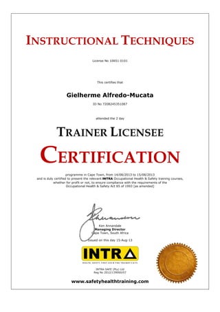 INSTRUCTIONAL TECHNIQUES
License No 10651 0101
This certifies that
Gielherme Alfredo-Mucata
ID No 7208245351087
attended the 2 day
TRAINER LICENSEE
CERTIFICATION
programme in Cape Town, from 14/08/2013 to 15/08/2013
and is duly certified to present the relevant INTRA Occupational Health & Safety training courses,
whether for profit or not, to ensure compliance with the requirements of the
Occupational Health & Safety Act 85 of 1993 [as amended]
Ken Annandale
Managing Director
Cape Town, South Africa
Issued on this day 15-Aug-13
INTRA-SAFE (Pty) Ltd
Reg No 2012/139060/07
www.safetyhealthtraining.com
 