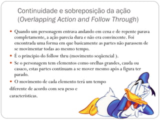 Continuidade e sobreposição da ação
(Overlapping Action and Follow Through)
 Quando um personagem entrava andando em cena e de repente parava
completamente, a ação parecia dura e não era convincente. Foi
encontrada uma forma em que basicamente as partes não parassem de
se movimentar todas ao mesmo tempo.
 É o principio do follow thru (movimento seqüencial ).
 Se o personagem tem elementos como orelhas grandes, cauda ou
casaco, estas partes continuam a se mover mesmo após a figura ter
parado.
 O movimento de cada elemento terá um tempo
diferente de acordo com seu peso e
características.
 