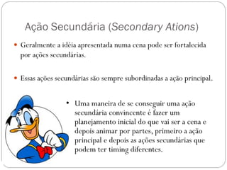 Ação Secundária (Secondary Ations)
 Geralmente a idéia apresentada numa cena pode ser fortalecida
por ações secundárias.
 Essas ações secundárias são sempre subordinadas a ação principal.
• Uma maneira de se conseguir uma ação
secundária convincente é fazer um
planejamento inicial do que vai ser a cena e
depois animar por partes, primeiro a ação
principal e depois as ações secundárias que
podem ter timing diferentes.
 