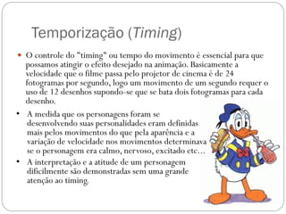 Temporização (Timing)
 O controle do "timing" ou tempo do movimento é essencial para que
possamos atingir o efeito desejado na animação. Basicamente a
velocidade que o filme passa pelo projetor de cinema é de 24
fotogramas por segundo, logo um movimento de um segundo requer o
uso de 12 desenhos supondo-se que se bata dois fotogramas para cada
desenho.
• A medida que os personagens foram se
desenvolvendo suas personalidades eram definidas
mais pelos movimentos do que pela aparência e a
variação de velocidade nos movimentos determinava
se o personagem era calmo, nervoso, excitado etc...
• A interpretação e a atitude de um personagem
dificilmente são demonstradas sem uma grande
atenção ao timing.
 