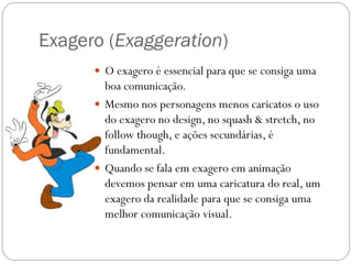 Exagero (Exaggeration)
 O exagero é essencial para que se consiga uma
boa comunicação.
 Mesmo nos personagens menos caricatos o uso
do exagero no design, no squash & stretch, no
follow though, e ações secundárias, é
fundamental.
 Quando se fala em exagero em animação
devemos pensar em uma caricatura do real, um
exagero da realidade para que se consiga uma
melhor comunicação visual.
 