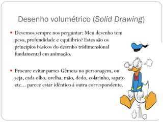 Desenho volumétrico (Solid Drawing)
 Devemos sempre nos perguntar: Meu desenho tem
peso, profundidade e equilíbrio? Estes são os
princípios básicos do desenho tridimensional
fundamental em animação.
 Procure evitar partes Gêmeas no personagem, ou
seja, cada olho, orelha, mão, dedo, colarinho, sapato
etc... parece estar idêntico à outra correspondente.
 