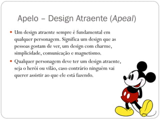 Apelo – Design Atraente (Apeal)
 Um design atraente sempre é fundamental em
qualquer personagem. Significa um design que as
pessoas gostam de ver, um design com charme,
simplicidade, comunicação e magnetismo.
 Qualquer personagem deve ter um design atraente,
seja o herói ou vilão, caso contrário ninguém vai
querer assistir ao que ele está fazendo.
 