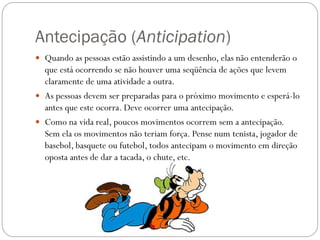 Antecipação (Anticipation)
 Quando as pessoas estão assistindo a um desenho, elas não entenderão o
que está ocorrendo se não houver uma seqüência de ações que levem
claramente de uma atividade a outra.
 As pessoas devem ser preparadas para o próximo movimento e esperá-lo
antes que este ocorra. Deve ocorrer uma antecipação.
 Como na vida real, poucos movimentos ocorrem sem a antecipação.
Sem ela os movimentos não teriam força. Pense num tenista, jogador de
basebol, basquete ou futebol, todos antecipam o movimento em direção
oposta antes de dar a tacada, o chute, etc.
 