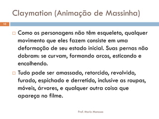 Claymation (Animação de Massinha)
 Como os personagens não têm esqueleto, qualquer
movimento que eles fazem consiste em uma
deformação de seu estado inicial. Suas pernas não
dobram: se curvam, formando arcos, esticando e
encolhendo.
 Tudo pode ser amassado, retorcido, revolvido,
furado, espichado e derretido, inclusive as roupas,
móveis, árvores, e qualquer outra coisa que
apareça no filme.
10
Prof. Mario Mancuso
 