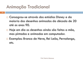 Animação Tradicional
 Consagrou-se através dos estúdios Disney e da
maioria dos desenhos animados da década de 20
até os anos 90.
 Hoje em dia os desenhos ainda são feitos a mão,
mas pintados e animados em computador.
 Exemplos: Branca de Neve, Rei Leão, Pernalonga,
etc.
13
Prof. Mario Mancuso
 
