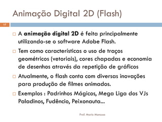 Animação Digital 2D (Flash)
 A animação digital 2D é feita principalmente
utilizando-se o software Adobe Flash.
 Tem como características o uso de traços
geométricos (vetoriais), cores chapadas e economia
de desenhos através da repetição de gráficos
 Atualmente, o flash conta com diversas inovações
para produção de filmes animados.
 Exemplos : Padrinhos Mágicos, Mega Liga dos VJs
Paladinos, Fudêncio, Peixonauta...
17
Prof. Mario Mancuso
 