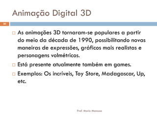 Animação Digital 3D
 As animações 3D tornaram-se populares a partir
do meio da década de 1990, possibilitando novas
maneiras de expressões, gráficos mais realistas e
personagens volmétricos.
 Está presente atualmente também em games.
 Exemplos: Os incríveis, Toy Store, Madagascar, Up,
etc.
20
Prof. Mario Mancuso
 