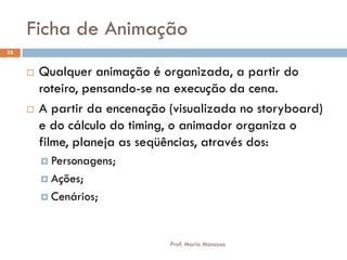 Ficha de Animação
 Qualquer animação é organizada, a partir do
roteiro, pensando-se na execução da cena.
 A partir da encenação (visualizada no storyboard)
e do cálculo do timing, o animador organiza o
filme, planeja as seqüências, através dos:
 Personagens;
 Ações;
 Cenários;
23
Prof. Mario Mancuso
 