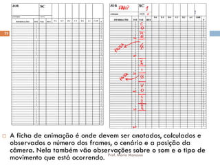 Ficha de Animação
 A ficha de animação é onde devem ser anotados, calculados e
observados o número dos frames, o cenário e a posição da
câmera. Nela também vão observações sobre o som e o tipo de
movimento que está ocorrendo.
25
Prof. Mario Mancuso
 