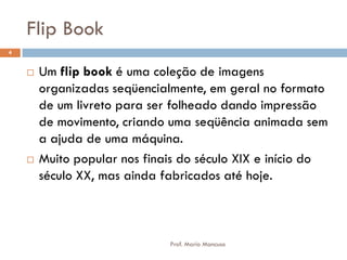 Flip Book
 Um flip book é uma coleção de imagens
organizadas seqüencialmente, em geral no formato
de um livreto para ser folheado dando impressão
de movimento, criando uma seqüência animada sem
a ajuda de uma máquina.
 Muito popular nos finais do século XIX e início do
século XX, mas ainda fabricados até hoje.
4
Prof. Mario Mancuso
 